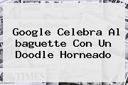 Google Celebra Al <b>baguette</b> Con Un Doodle Horneado