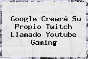 Google Creará Su Propio <b>Twitch</b> Llamado Youtube Gaming
