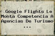 <b>Google Flights</b> Le Monta Competencia A Agencias De Turismo ...