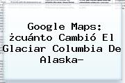 Google <b>Maps</b>: ¿cuánto Cambió El Glaciar Columbia De Alaska?