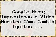 <b>Google Maps</b>: Impresionante Video Muestra Cómo Cambió Iquitos ...