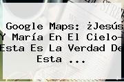 <b>Google Maps</b>: ¿Jesús Y María En El Cielo? Esta Es La Verdad De Esta ...