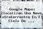 Google <b>Maps</b>: ¿localizan Una Nave Extraterrestre En El Cielo De ...