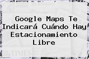 Google <b>Maps</b> Te Indicará Cuándo Hay Estacionamiento Libre