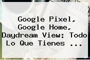 <b>Google Pixel</b>, Google Home, Daydream View: Todo Lo Que Tienes ...