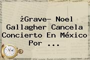 ¿Grave? <b>Noel Gallagher</b> Cancela Concierto En México Por <b>...</b>