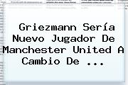 Griezmann Sería Nuevo Jugador De <b>Manchester United</b> A Cambio De ...