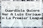 Guardiola Quiere Ver A Luis Enrique En La <b>Premier League</b>
