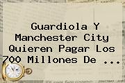 Guardiola Y <b>Manchester City</b> Quieren Pagar Los 700 Millones De ...