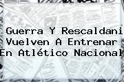 Guerra Y Rescaldani Vuelven A Entrenar En <b>Atlético Nacional</b>