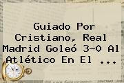 Guiado Por Cristiano, <b>Real Madrid</b> Goleó 3-0 Al Atlético En El ...
