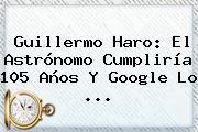 <b>Guillermo Haro</b>: El Astrónomo Cumpliría 105 Años Y Google Lo ...