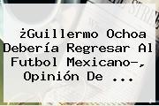 Ver guillermo ochoa deberia regresar al futbol mexicano opinion de ¿<b>Guillermo Ochoa</b> Debería Regresar Al Futbol Mexicano?, Opinión De <b>...</b>
