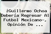 ¿<b>Guillermo Ochoa</b> Debería Regresar Al Futbol Mexicano?, Opinión De <b>...</b>