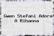 <b>Gwen Stefani Adora A Rihanna</b>