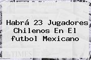 Habrá 23 Jugadores Chilenos En El <b>futbol Mexicano</b>