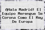 Ver hala madrid el equipo merengue se corona como el rey de europa ¡<b>Hala Madrid</b>! El Equipo Merengue Se Corona Como El Rey De Europa