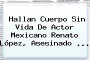 Hallan Cuerpo Sin Vida De Actor Mexicano <b>Renato López</b>, Asesinado ...