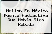 Hallan En México <b>fuente Radiactiva</b> Que Había Sido Robada