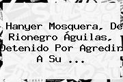 <b>Hanyer Mosquera</b>, De Rionegro Águilas, Detenido Por Agredir A Su ...