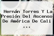Hernán Torres Y La Presión Del Ascenso De <b>América De Cali</b> ...