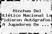 Hinchas Del <b>Atlético Nacional</b> Le Pidieron Autógrafos A Jugadores De <b>...</b>