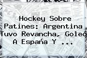 Hockey Sobre Patines: <b>Argentina</b> Tuvo Revancha, Goleó A España Y <b>...</b>