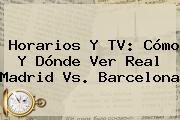 Horarios Y TV: Cómo Y Dónde Ver <b>Real Madrid Vs</b>. <b>Barcelona</b>