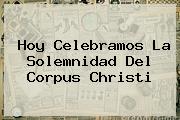 Hoy Celebramos La Solemnidad Del <b>Corpus Christi</b>