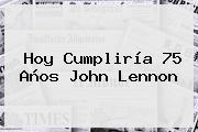 Hoy Cumpliría 75 Años <b>John Lennon</b>
