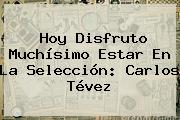 Hoy Disfruto Muchísimo Estar En La Selección: Carlos Tévez