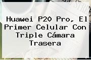 <b>Huawei P20</b> Pro, El Primer Celular Con Triple Cámara Trasera
