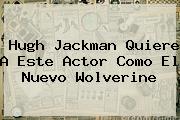 <b>Hugh Jackman</b> Quiere A Este Actor Como El Nuevo Wolverine