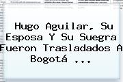 <b>Hugo Aguilar</b>, Su Esposa Y Su Suegra Fueron Trasladados A Bogotá ...