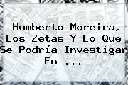 Humberto <b>Moreira</b>, Los Zetas Y Lo Que Se Podría Investigar En <b>...</b>