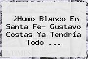 ¿Humo Blanco En Santa Fe? <b>Gustavo Costas</b> Ya Tendría Todo ...