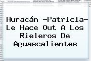 <b>Huracán</b> ?<b>Patricia</b>? Le Hace Out A Los Rieleros De <b>Aguascalientes</b>