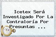 <b>Icetex</b> Será Investigado Por La Contraloría Por Presuntas <b>...</b>