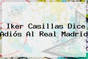 <b>Iker Casillas</b> Dice Adiós Al Real Madrid