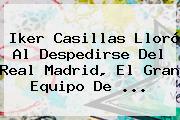 <b>Iker Casillas</b> Lloró Al Despedirse Del Real Madrid, El Gran Equipo De <b>...</b>