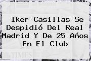 <b>Iker Casillas</b> Se Despidió Del Real Madrid Y De 25 Años En El Club
