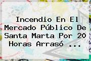 Ver incendio en el mercado publico de santa marta por 20 horas arraso <b>Incendio</b> En El Mercado Público De <b>Santa Marta</b> Por 20 Horas Arrasó ...
