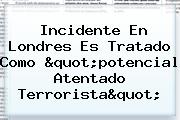 Incidente En <b>Londres</b> Es Tratado Como "potencial Atentado Terrorista"