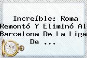 Ver increible roma remonto y elimino al barcelona de la liga de Increíble: Roma Remontó Y Eliminó Al <b>Barcelona</b> De La Liga De ...