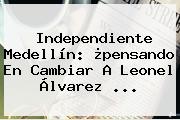 <b>Independiente Medellín</b>: ¿pensando En Cambiar A Leonel Álvarez ...