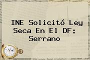 INE Solicitó <b>Ley Seca</b> En El DF: Serrano