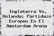 <b>Inglaterra Vs. Holanda: Partidazo Europeo En El Amsterdam Arena</b>