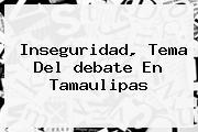 Inseguridad, Tema Del <b>debate</b> En <b>Tamaulipas</b>