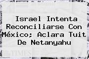 Israel Intenta Reconciliarse Con México; Aclara Tuit De <b>Netanyahu</b>