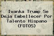 <b>Ivanka Trump</b> Se Deja Embellecer Por Talento Hispano (FOTOS)